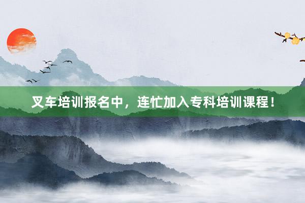 叉车培训报名中，连忙加入专科培训课程！