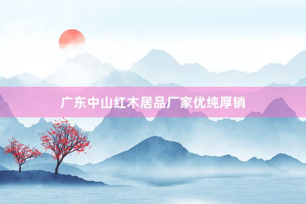 广东中山红木居品厂家优纯厚销
