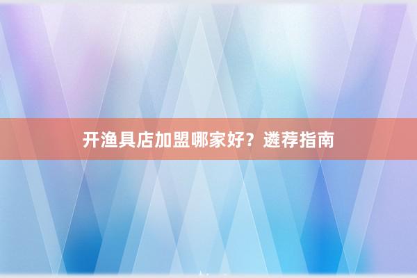 开渔具店加盟哪家好?遴荐指南