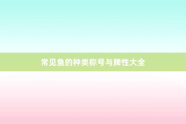 常见鱼的种类称号与脾性大全